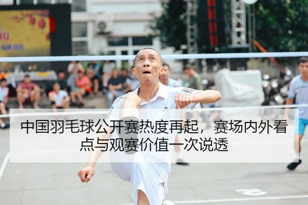 中国羽毛球公开赛热度再起，赛场内外看点与观赛价值一次说透