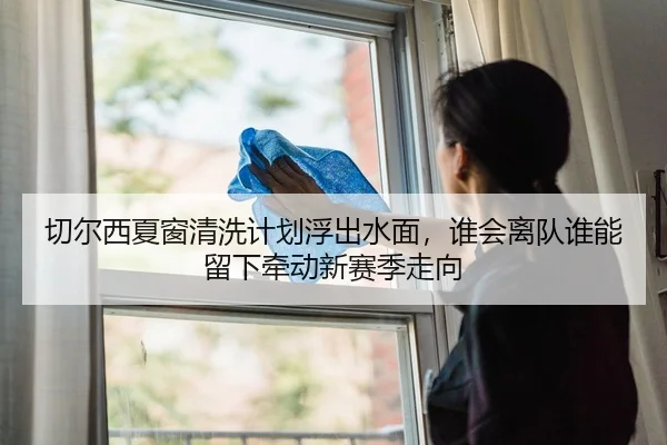 切尔西夏窗清洗计划浮出水面，谁会离队谁能留下牵动新赛季走向