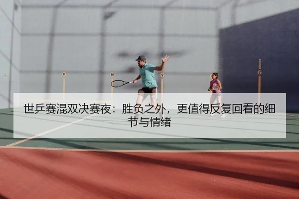 世乒赛混双决赛夜：胜负之外，更值得反复回看的细节与情绪